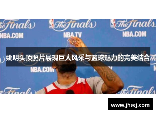 姚明头顶照片展现巨人风采与篮球魅力的完美结合