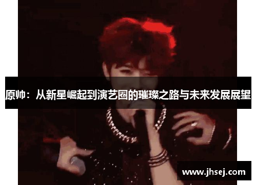 原帅：从新星崛起到演艺圈的璀璨之路与未来发展展望
