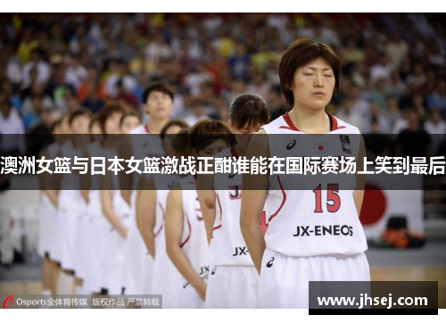 澳洲女篮与日本女篮激战正酣谁能在国际赛场上笑到最后