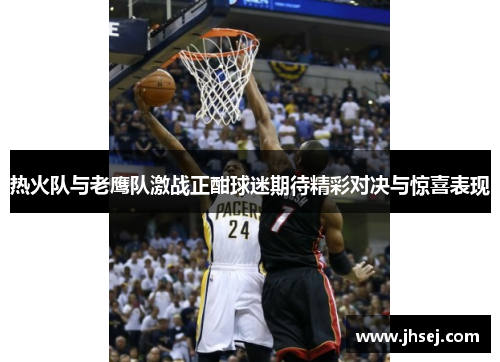 热火队与老鹰队激战正酣球迷期待精彩对决与惊喜表现