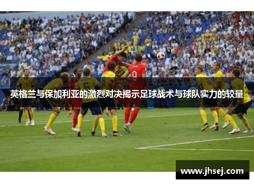 英格兰与保加利亚的激烈对决揭示足球战术与球队实力的较量