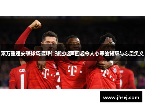 莱万重返安联球场遭拜仁球迷嘘声四起令人心寒的背叛与忘恩负义